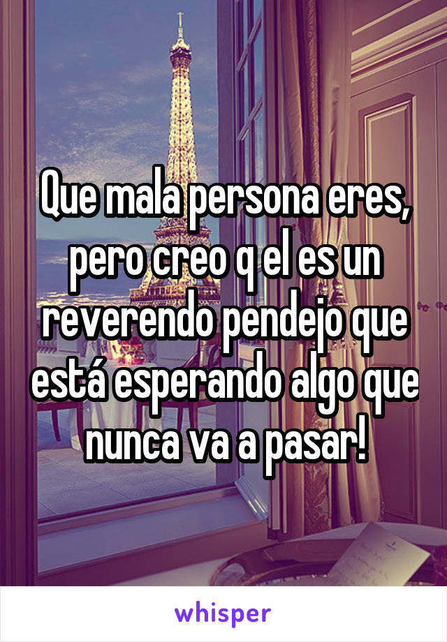 Que mala persona eres, pero creo q el es un reverendo pendejo que está esperando algo que nunca va a pasar!