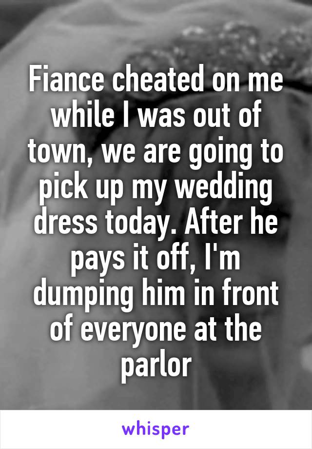 Fiance cheated on me while I was out of town, we are going to pick up my wedding dress today. After he pays it off, I'm dumping him in front of everyone at the parlor