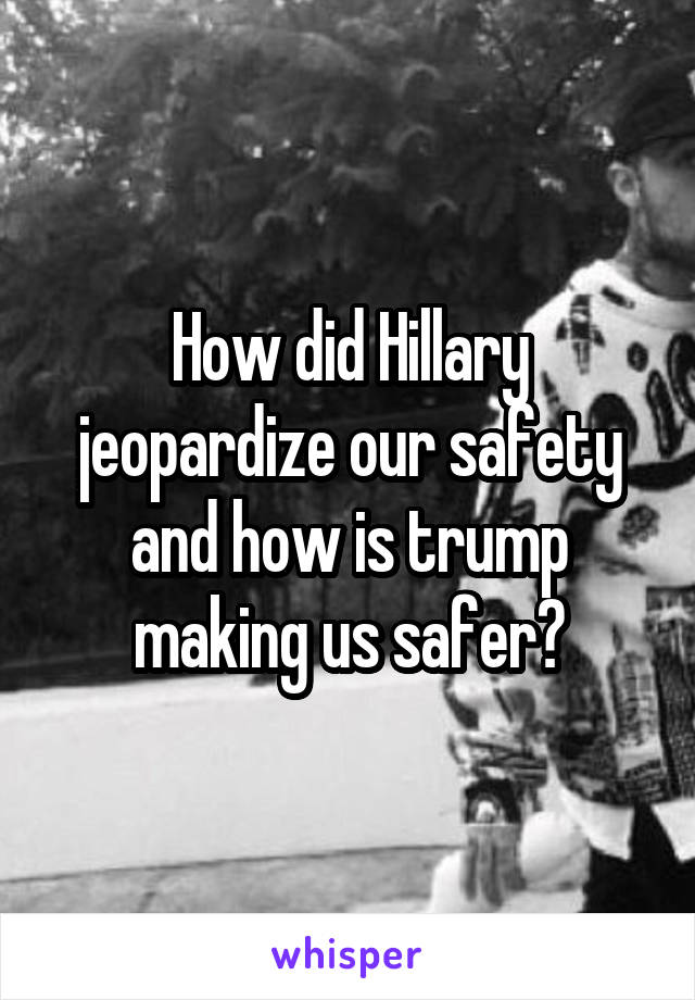 How did Hillary jeopardize our safety and how is trump making us safer?