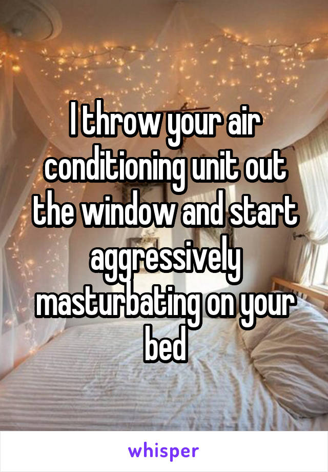 I throw your air conditioning unit out the window and start aggressively masturbating on your bed