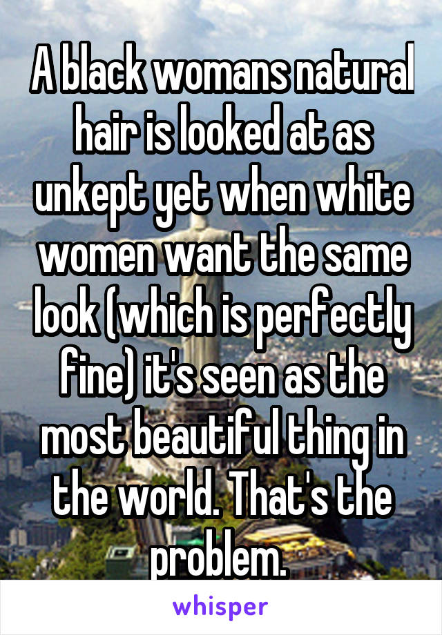 A black womans natural hair is looked at as unkept yet when white women want the same look (which is perfectly fine) it's seen as the most beautiful thing in the world. That's the problem. 