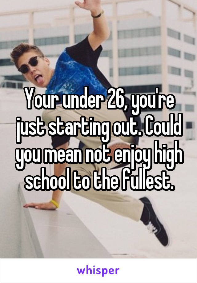 Your under 26, you're just starting out. Could you mean not enjoy high school to the fullest.