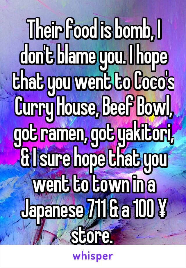 Their food is bomb, I don't blame you. I hope that you went to Coco's Curry House, Beef Bowl, got ramen, got yakitori, & I sure hope that you went to town in a Japanese 711 & a 100 ¥ store. 