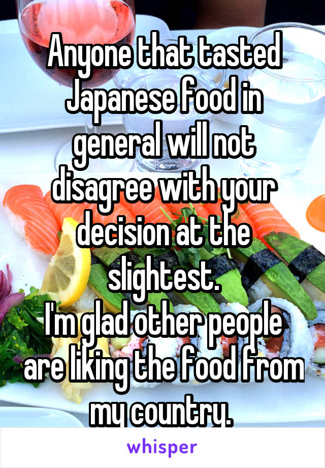 Anyone that tasted Japanese food in general will not disagree with your decision at the slightest.
I'm glad other people are liking the food from my country. 