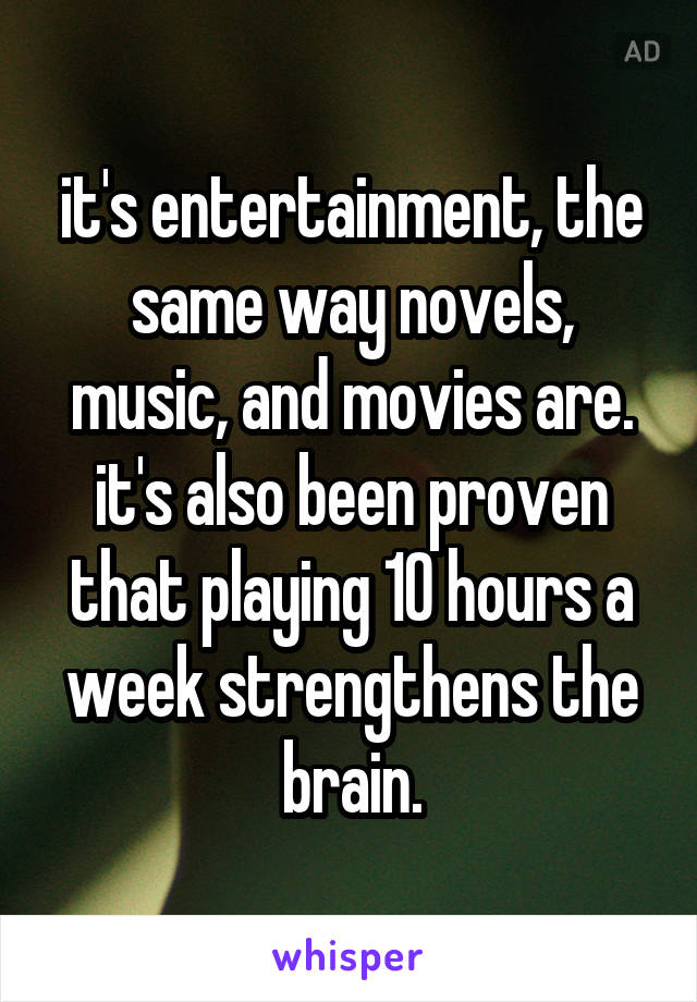 it's entertainment, the same way novels, music, and movies are. it's also been proven that playing 10 hours a week strengthens the brain.