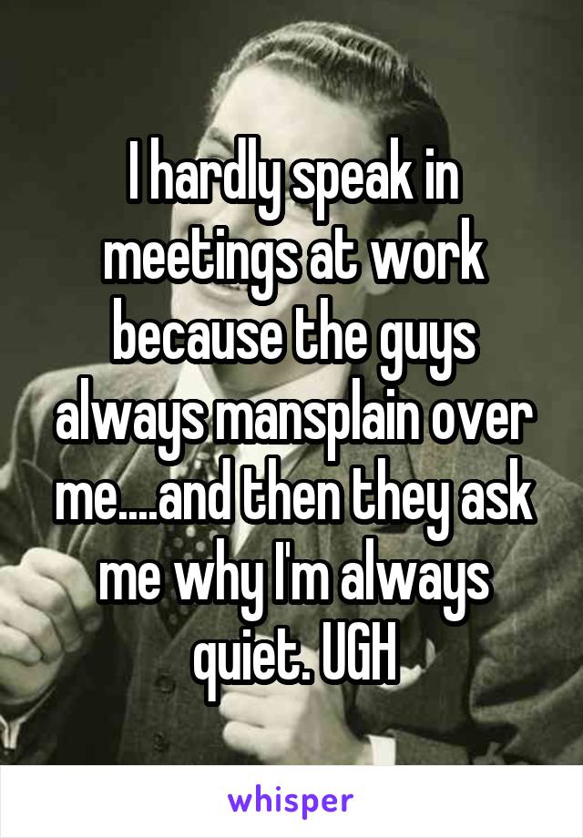 I hardly speak in meetings at work because the guys always mansplain over me....and then they ask me why I'm always quiet. UGH