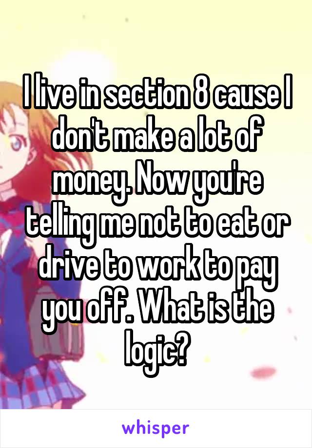 I live in section 8 cause I don't make a lot of money. Now you're telling me not to eat or drive to work to pay you off. What is the logic?