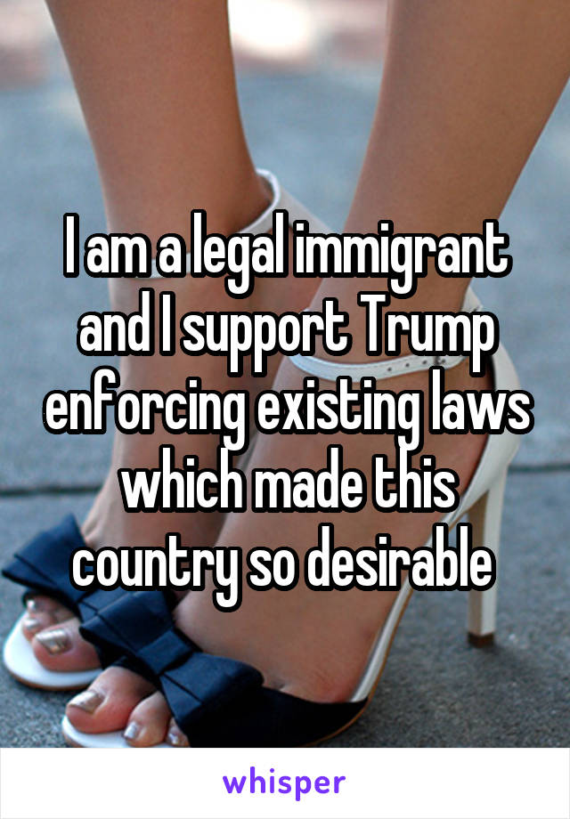 I am a legal immigrant and I support Trump enforcing existing laws which made this country so desirable 