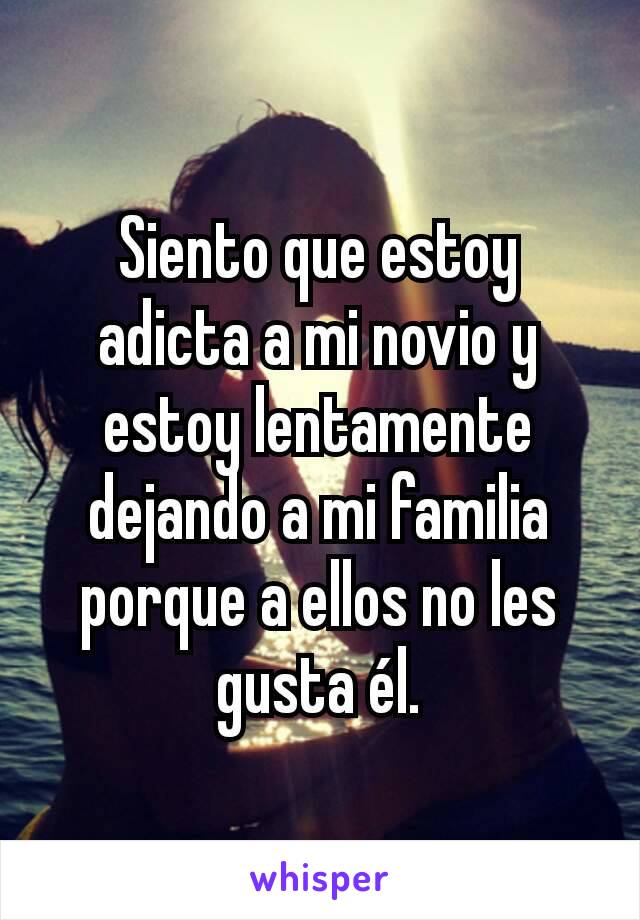 Siento que estoy adicta a mi novio y estoy lentamente dejando a mi familia porque a ellos no les gusta él.