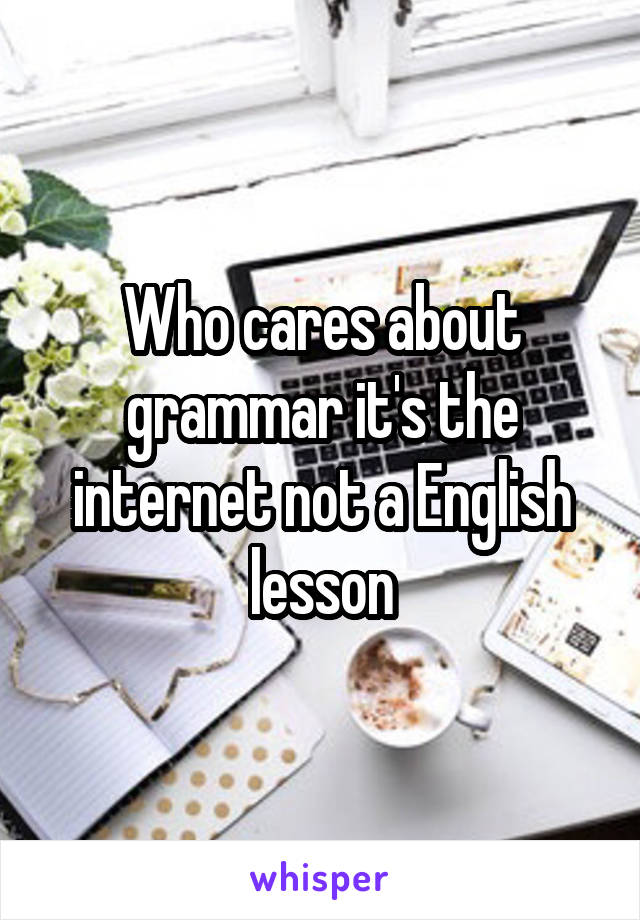 Who cares about grammar it's the internet not a English lesson