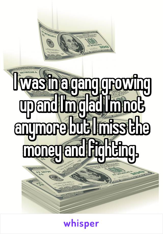I was in a gang growing up and I'm glad I'm not anymore but I miss the money and fighting. 