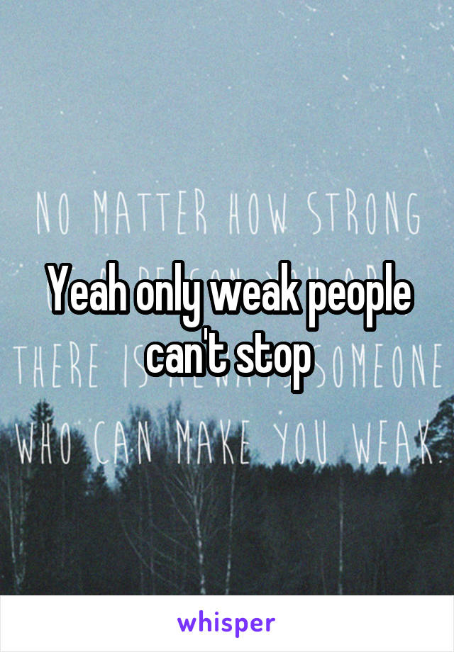 Yeah only weak people can't stop