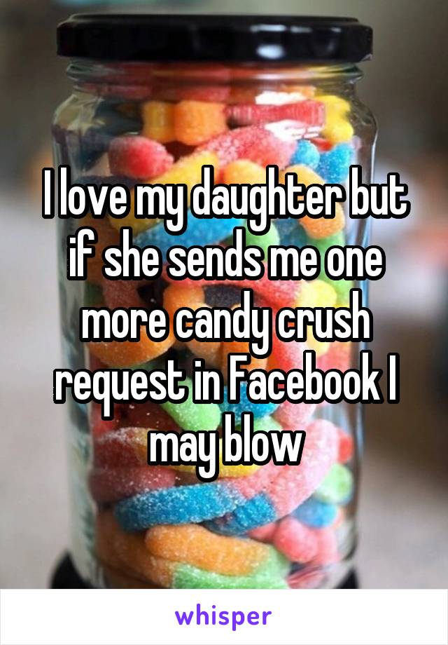 I love my daughter but if she sends me one more candy crush request in Facebook I may blow