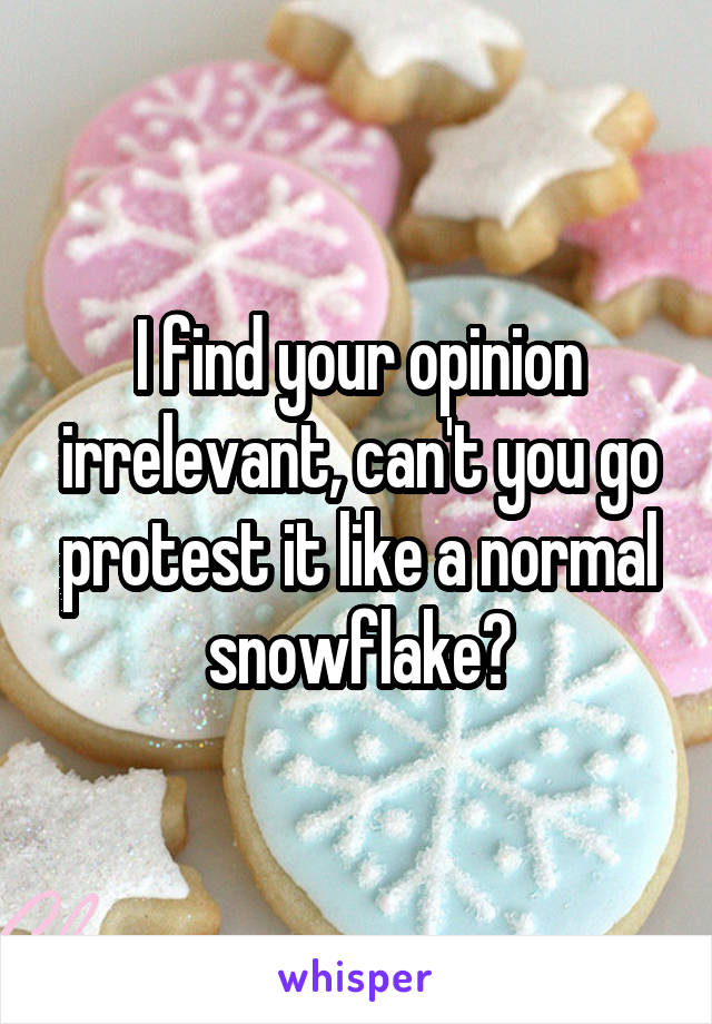 I find your opinion irrelevant, can't you go protest it like a normal snowflake?