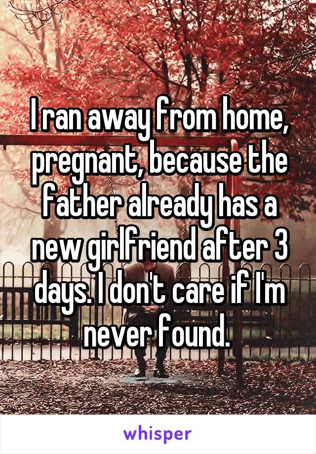 I ran away from home, pregnant, because the father already has a new girlfriend after 3 days. I don't care if I'm never found. 