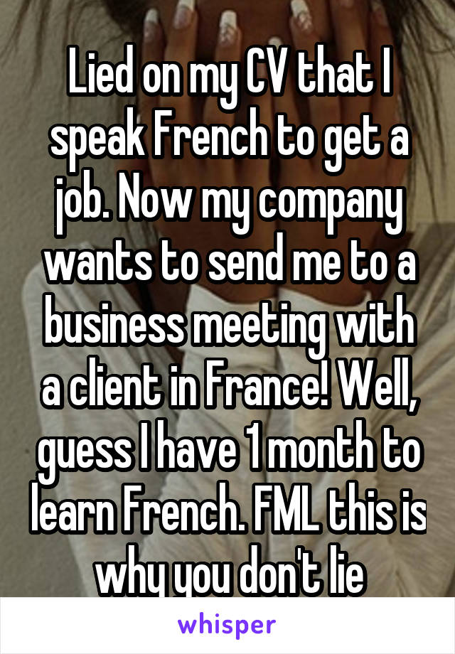 Lied on my CV that I speak French to get a job. Now my company wants to send me to a business meeting with a client in France! Well, guess I have 1 month to learn French. FML this is why you don't lie