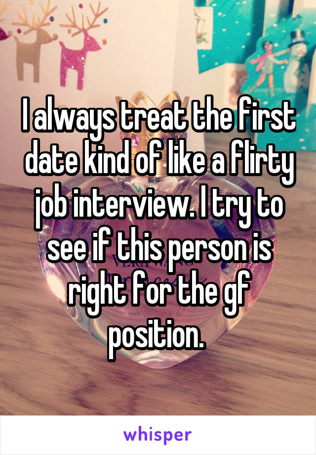 I always treat the first date kind of like a flirty job interview. I try to see if this person is right for the gf position. 