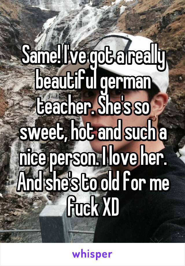 Same! I've got a really beautiful german teacher. She's so sweet, hot and such a nice person. I love her. And she's to old for me fuck XD