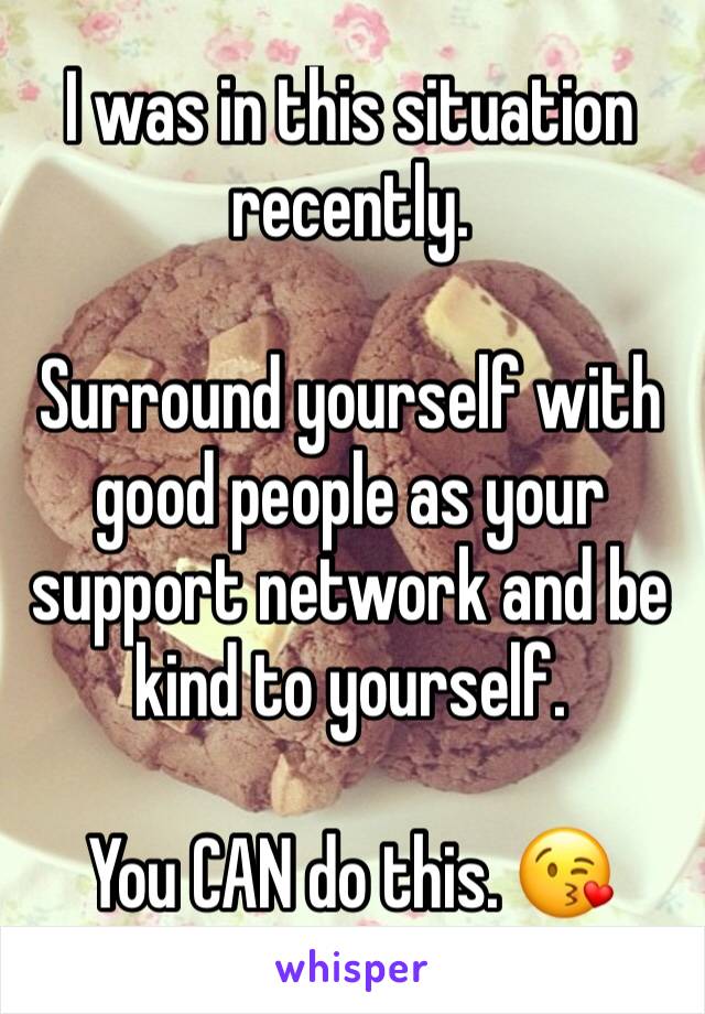 I was in this situation recently. 

Surround yourself with good people as your support network and be kind to yourself. 

You CAN do this. 😘