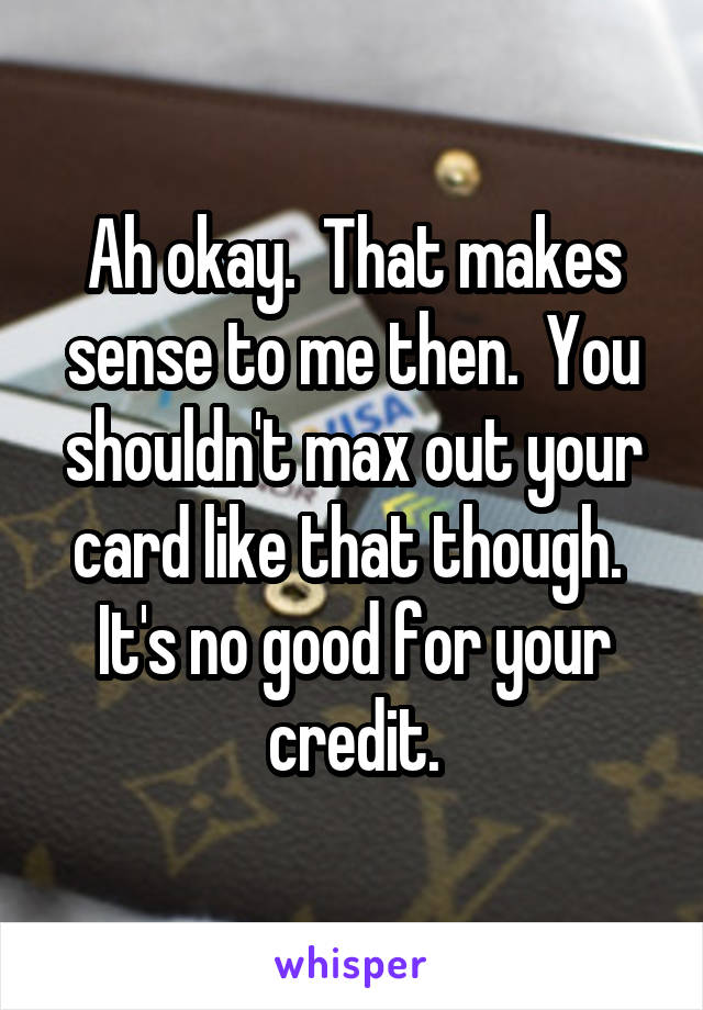 Ah okay.  That makes sense to me then.  You shouldn't max out your card like that though.  It's no good for your credit.