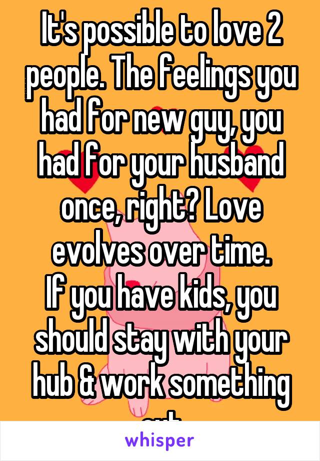It's possible to love 2 people. The feelings you had for new guy, you had for your husband once, right? Love evolves over time.
If you have kids, you should stay with your hub & work something out
