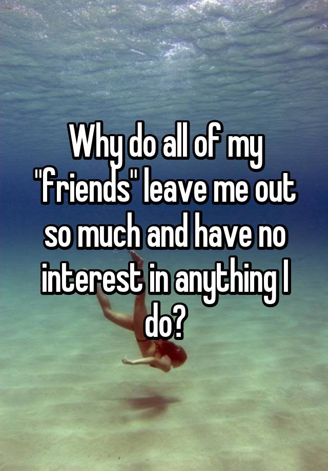 why-do-all-of-my-friends-leave-me-out-so-much-and-have-no-interest-in