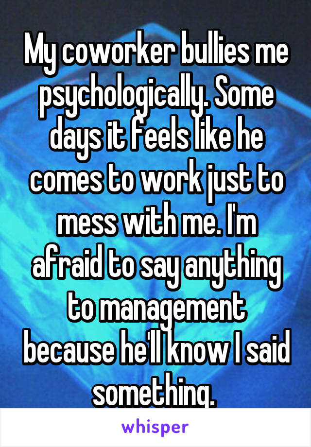 My coworker bullies me psychologically. Some days it feels like he comes to work just to mess with me. I'm afraid to say anything to management because he'll know I said something. 