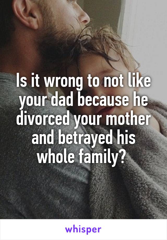 Is it wrong to not like your dad because he divorced your mother and betrayed his whole family? 