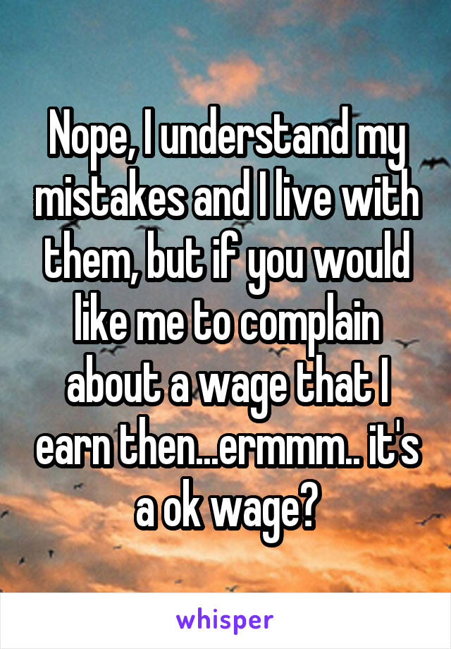 Nope, I understand my mistakes and I live with them, but if you would like me to complain about a wage that I earn then...ermmm.. it's a ok wage?