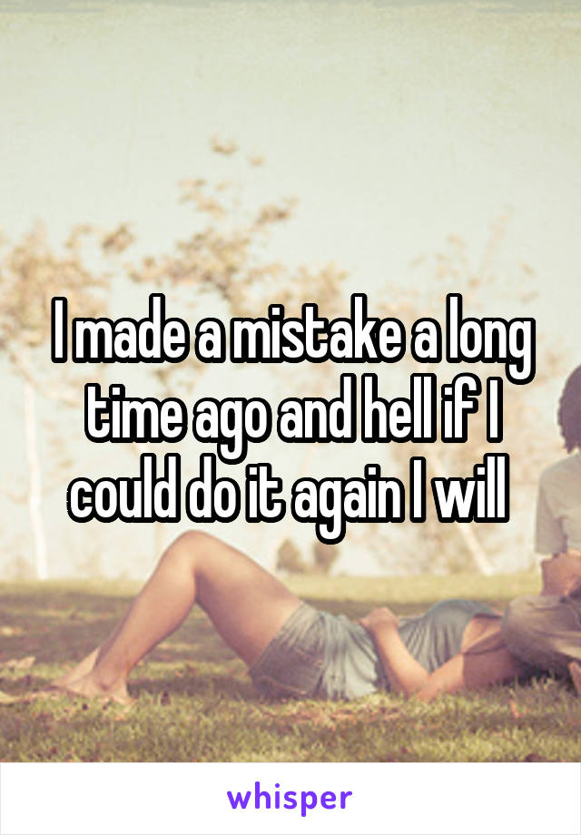 I made a mistake a long time ago and hell if I could do it again I will 