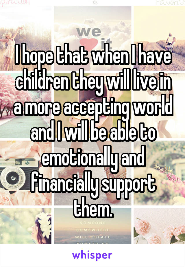 I hope that when I have children they will live in a more accepting world and I will be able to emotionally and financially support them.