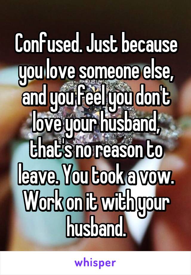 Confused. Just because you love someone else, and you feel you don't love your husband, that's no reason to leave. You took a vow. Work on it with your husband.