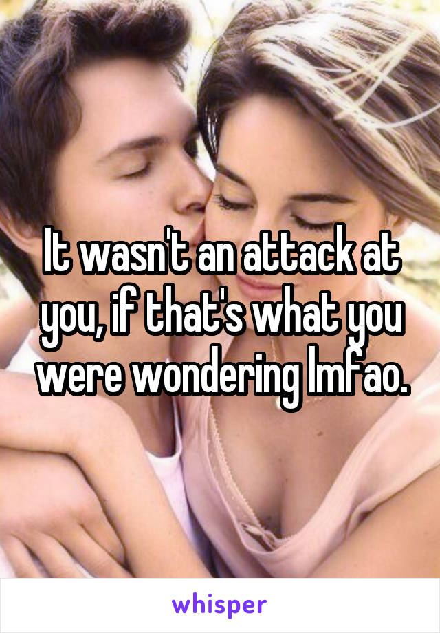 It wasn't an attack at you, if that's what you were wondering lmfao.