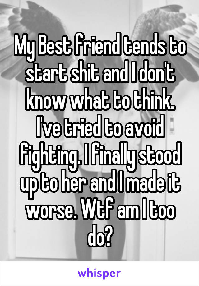 My Best friend tends to start shit and I don't know what to think. I've tried to avoid fighting. I finally stood up to her and I made it worse. Wtf am I too do?