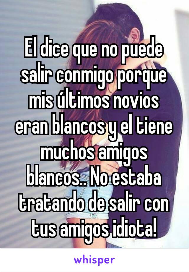 El dice que no puede salir conmigo porque mis últimos novios eran blancos y el tiene muchos amigos blancos.. No estaba tratando de salir con tus amigos idiota!