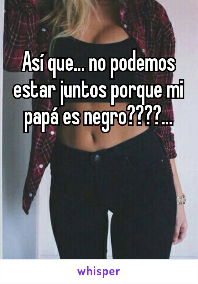 Así que... no podemos estar juntos porque mi papá es negro????...