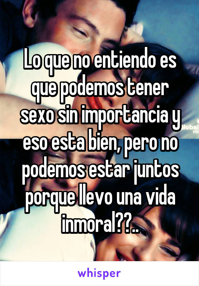 Lo que no entiendo es que podemos tener sexo sin importancia y eso esta bien, pero no podemos estar juntos porque llevo una vida inmoral??..