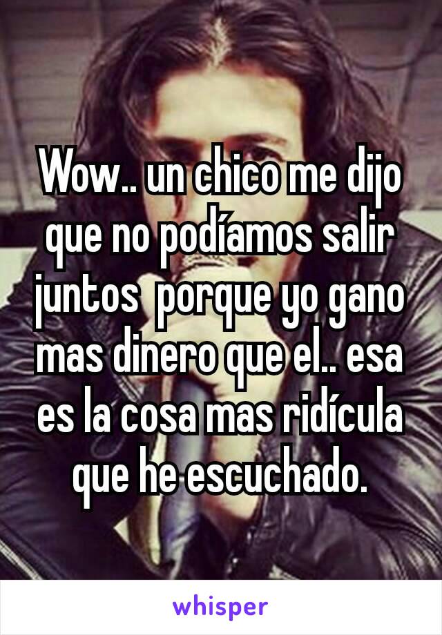 Wow.. un chico me dijo que no podíamos salir juntos  porque yo gano mas dinero que el.. esa es la cosa mas ridícula que he escuchado.