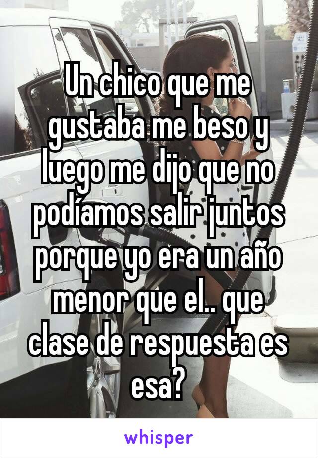 Un chico que me gustaba me beso y luego me dijo que no podíamos salir juntos porque yo era un año menor que el.. que clase de respuesta es esa?