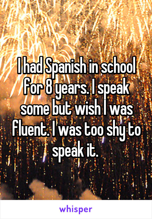 I had Spanish in school for 8 years. I speak some but wish I was fluent. I was too shy to speak it. 