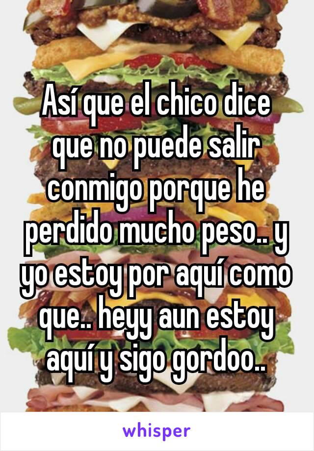 Así que el chico dice que no puede salir conmigo porque he perdido mucho peso.. y yo estoy por aquí como que.. heyy aun estoy aquí y sigo gordoo..