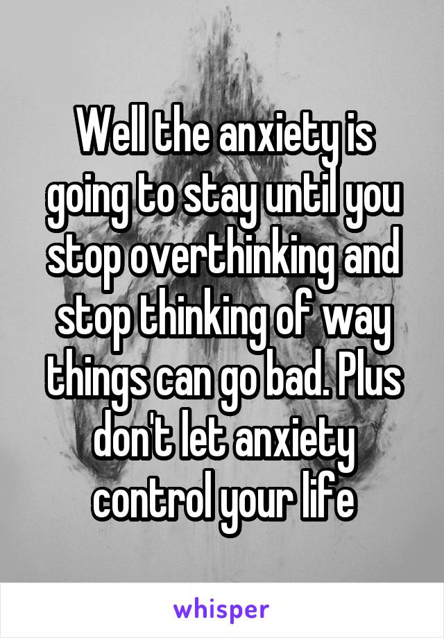 Well the anxiety is going to stay until you stop overthinking and stop thinking of way things can go bad. Plus don't let anxiety control your life