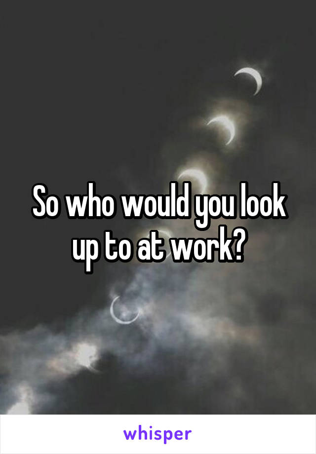 So who would you look up to at work?