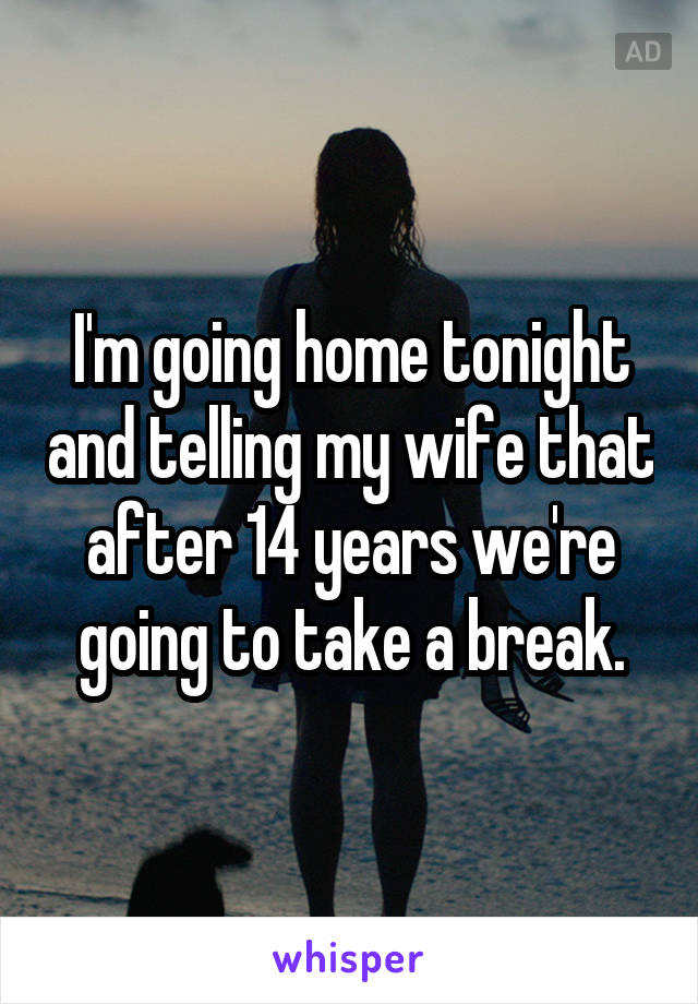 I'm going home tonight and telling my wife that after 14 years we're going to take a break.