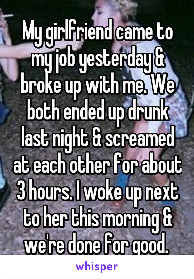 My girlfriend came to my job yesterday & broke up with me. We both ended up drunk last night & screamed at each other for about 3 hours. I woke up next to her this morning & we're done for good. 
