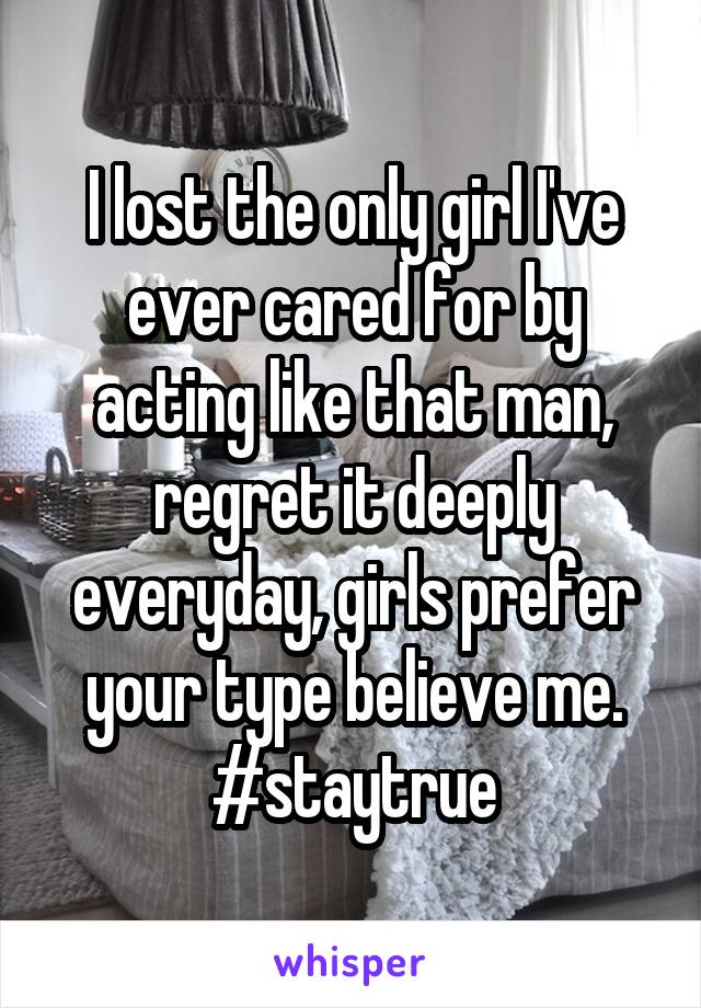 I lost the only girl I've ever cared for by acting like that man, regret it deeply everyday, girls prefer your type believe me.
#staytrue