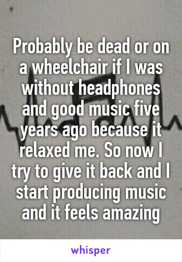 Probably be dead or on a wheelchair if I was without headphones and good music five years ago because it relaxed me. So now I try to give it back and I start producing music and it feels amazing