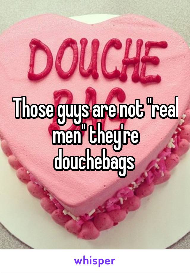 Those guys are not "real men" they're douchebags 