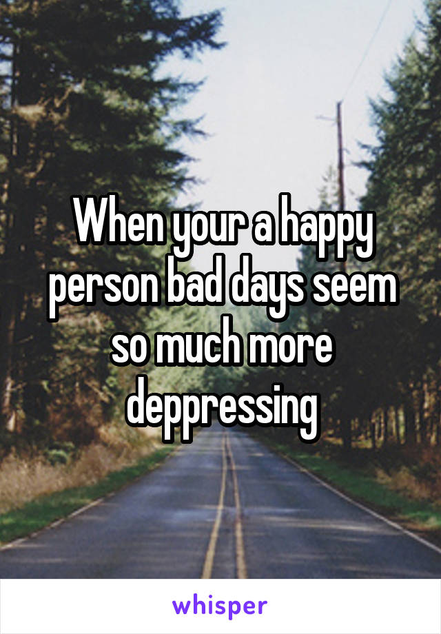 When your a happy person bad days seem so much more deppressing