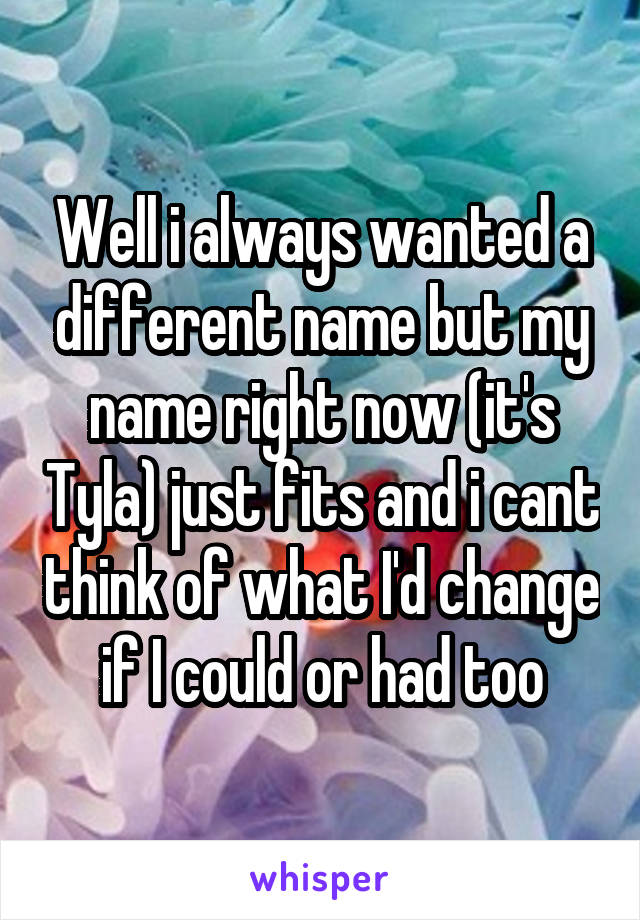 Well i always wanted a different name but my name right now (it's Tyla) just fits and i cant think of what I'd change if I could or had too